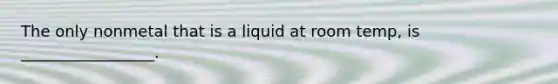 The only nonmetal that is a liquid at room temp, is _________________.