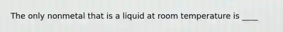 The only nonmetal that is a liquid at room temperature is ____