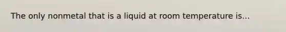 The only nonmetal that is a liquid at room temperature is...