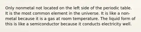 Only nonmetal not located on the left side of the periodic table. It is the most common element in the universe. It is like a non-metal because it is a gas at room temperature. The liquid form of this is like a semiconductor because it conducts electricity well.