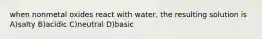 when nonmetal oxides react with water, the resulting solution is A)salty B)acidic C)neutral D)basic