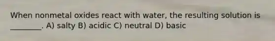 When nonmetal oxides react with water, the resulting solution is ________. A) salty B) acidic C) neutral D) basic