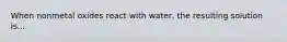 When nonmetal oxides react with water, the resulting solution is...