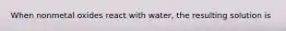 When nonmetal oxides react with water, the resulting solution is