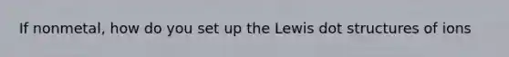 If nonmetal, how do you set up the Lewis dot structures of ions