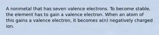 A nonmetal that has seven valence electrons. To become stable, the element has to gain a valence electron. When an atom of this gains a valence electron, it becomes a(n) negatively charged ion.