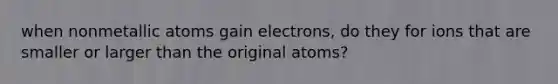 when nonmetallic atoms gain electrons, do they for ions that are smaller or larger than the original atoms?