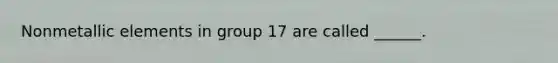 Nonmetallic elements in group 17 are called ______.