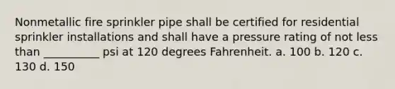 Nonmetallic fire sprinkler pipe shall be certified for residential sprinkler installations and shall have a pressure rating of not less than __________ psi at 120 degrees Fahrenheit. a. 100 b. 120 c. 130 d. 150