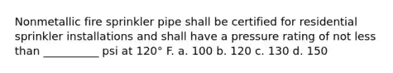 Nonmetallic fire sprinkler pipe shall be certified for residential sprinkler installations and shall have a pressure rating of not less than __________ psi at 120° F. a. 100 b. 120 c. 130 d. 150