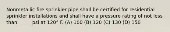 Nonmetallic fire sprinkler pipe shall be certified for residential sprinkler installations and shall have a pressure rating of not less than _____ psi at 120° F. (A) 100 (B) 120 (C) 130 (D) 150