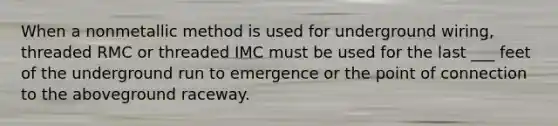 When a nonmetallic method is used for underground wiring, threaded RMC or threaded IMC must be used for the last ___ feet of the underground run to emergence or the point of connection to the aboveground raceway.