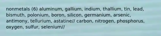 nonmetals (6) aluminum, gallium, indium, thallium, tin, lead, bismuth, polonium, boron, silicon, germanium, arsenic, antimony, tellurium, astatine// carbon, nitrogen, phosphorus, oxygen, sulfur, selenium//