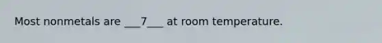 Most nonmetals are ___7___ at room temperature.