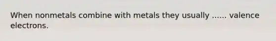 When nonmetals combine with metals they usually ...... valence electrons.