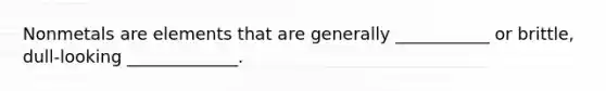 Nonmetals are elements that are generally ___________ or brittle, dull-looking _____________.