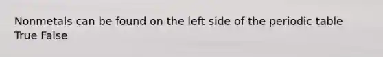 Nonmetals can be found on the left side of the periodic table True False