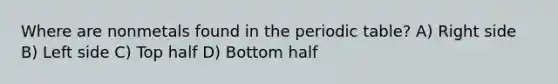 Where are nonmetals found in the periodic table? A) Right side B) Left side C) Top half D) Bottom half