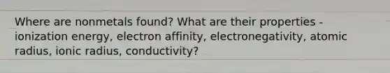 Where are nonmetals found? What are their properties - ionization energy, electron affinity, electronegativity, atomic radius, ionic radius, conductivity?