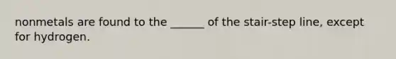 nonmetals are found to the ______ of the stair-step line, except for hydrogen.