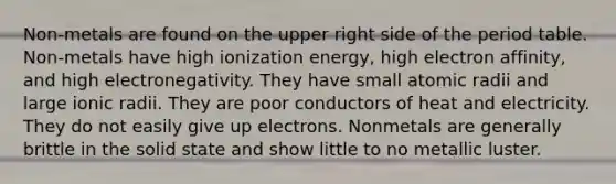 Non-metals are found on the upper right side of the period table. Non-metals have high ionization energy, high electron affinity, and high electronegativity. They have small atomic radii and large ionic radii. They are poor conductors of heat and electricity. They do not easily give up electrons. Nonmetals are generally brittle in the solid state and show little to no metallic luster.