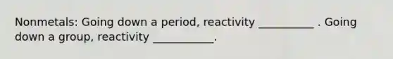Nonmetals: Going down a period, reactivity __________ . Going down a group, reactivity ___________.