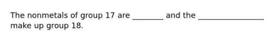 The nonmetals of group 17 are ________ and the _________________ make up group 18.