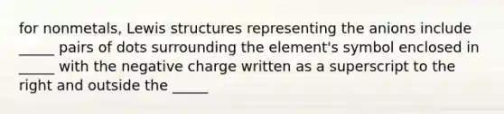 for nonmetals, Lewis structures representing the anions include _____ pairs of dots surrounding the element's symbol enclosed in _____ with the negative charge written as a superscript to the right and outside the _____