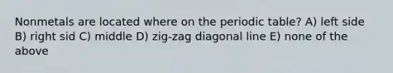 Nonmetals are located where on the periodic table? A) left side B) right sid C) middle D) zig-zag diagonal line E) none of the above