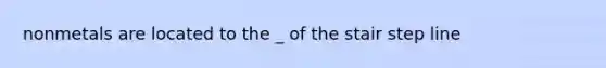 nonmetals are located to the _ of the stair step line