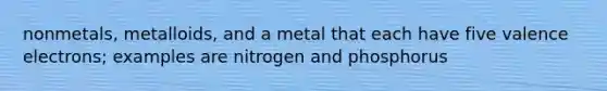 nonmetals, metalloids, and a metal that each have five valence electrons; examples are nitrogen and phosphorus