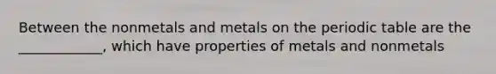 Between the nonmetals and metals on the periodic table are the ____________, which have properties of metals and nonmetals