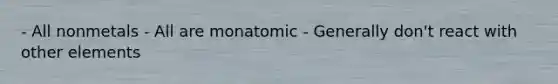 - All nonmetals - All are monatomic - Generally don't react with other elements