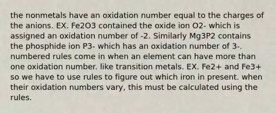 the nonmetals have an oxidation number equal to the charges of the anions. EX. Fe2O3 contained the oxide ion O2- which is assigned an oxidation number of -2. Similarly Mg3P2 contains the phosphide ion P3- which has an oxidation number of 3-. numbered rules come in when an element can have more than one oxidation number. like transition metals. EX. Fe2+ and Fe3+ so we have to use rules to figure out which iron in present. when their oxidation numbers vary, this must be calculated using the rules.