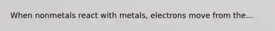 When nonmetals react with metals, electrons move from the...