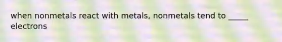 when nonmetals react with metals, nonmetals tend to _____ electrons