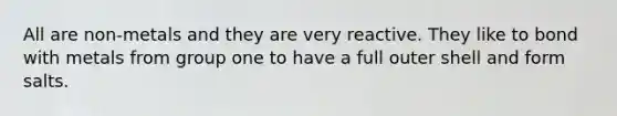 All are non-metals and they are very reactive. They like to bond with metals from group one to have a full outer shell and form salts.