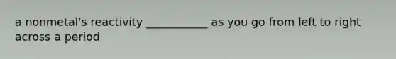 a nonmetal's reactivity ___________ as you go from left to right across a period