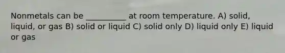 Nonmetals can be __________ at room temperature. A) solid, liquid, or gas B) solid or liquid C) solid only D) liquid only E) liquid or gas