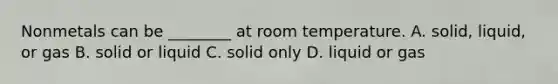 Nonmetals can be ________ at room temperature. A. solid, liquid, or gas B. solid or liquid C. solid only D. liquid or gas