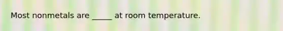 Most nonmetals are _____ at room temperature.