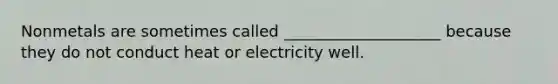 Nonmetals are sometimes called ____________________ because they do not conduct heat or electricity well.