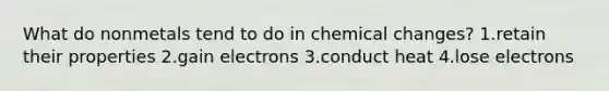 What do nonmetals tend to do in chemical changes? 1.retain their properties 2.gain electrons 3.conduct heat 4.lose electrons