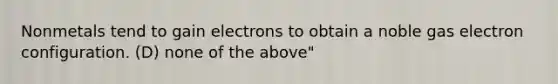 Nonmetals tend to gain electrons to obtain a noble gas electron configuration. (D) none of the above"