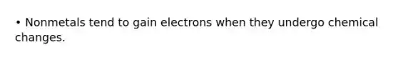 • Nonmetals tend to gain electrons when they undergo chemical changes.