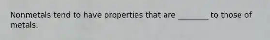 Nonmetals tend to have properties that are ________ to those of metals.