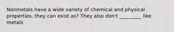 Nonmetals have a wide variety of chemical and physical properties, they can exist as? They also don't _________ like metals