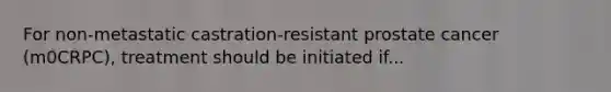 For non-metastatic castration-resistant prostate cancer (m0CRPC), treatment should be initiated if...