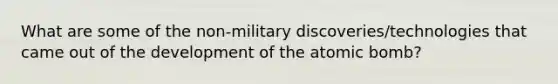 What are some of the non-military discoveries/technologies that came out of the development of the atomic bomb?