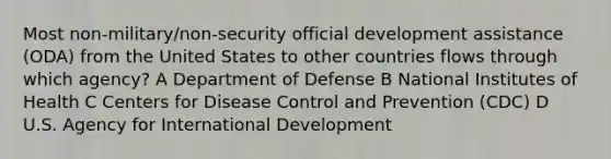 Most non-military/non-security official development assistance (ODA) from the United States to other countries flows through which agency? A Department of Defense B National Institutes of Health C Centers for Disease Control and Prevention (CDC) D U.S. Agency for International Development